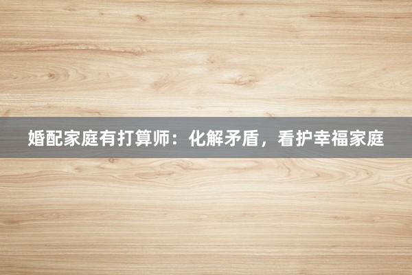 婚配家庭有打算师:化解矛盾,看护幸福家庭