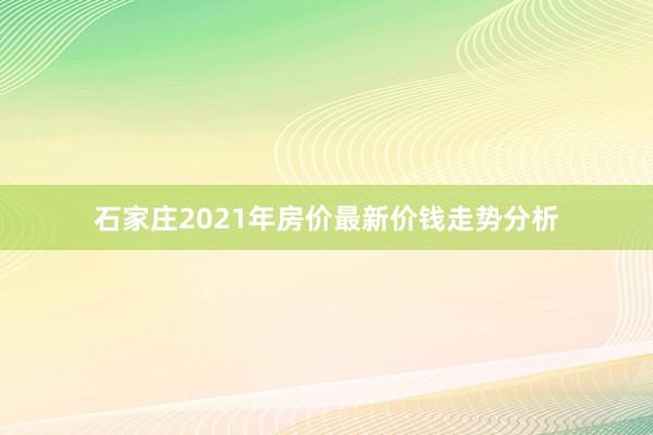 石家庄2021年房价最新价钱走势分析