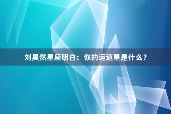 刘昊然星座明白：你的运道星是什么？